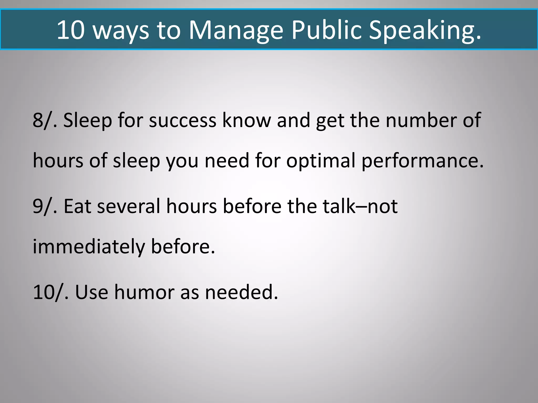 10 ways to Manage Public Speaking.
8/. Sleep for success know and get the number of
hours of sleep you need for optimal performance.
9/. Eat several hours before the talk–not
immediately before.
10/. Use humor as needed.
 