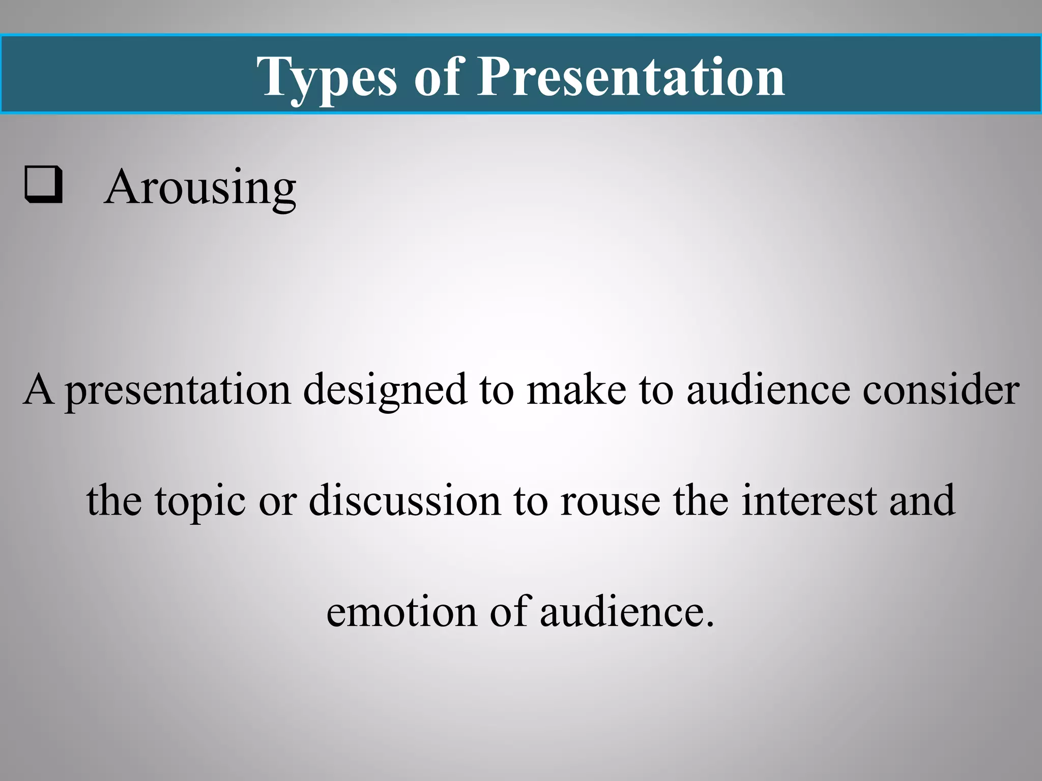 Types of Presentation
 Arousing
A presentation designed to make to audience consider
the topic or discussion to rouse the interest and
emotion of audience.
 