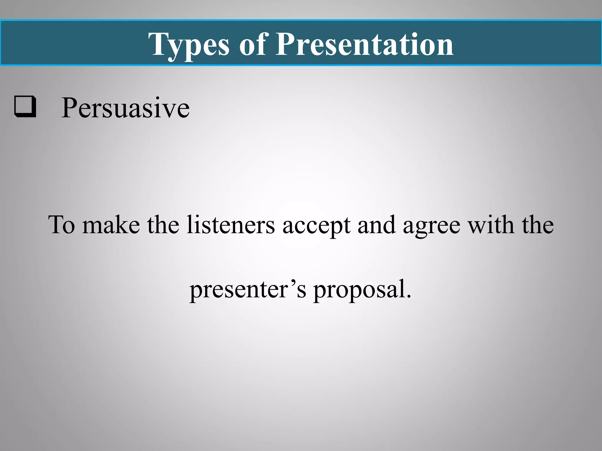 Types of Presentation
 Persuasive
To make the listeners accept and agree with the
presenter’s proposal.
 