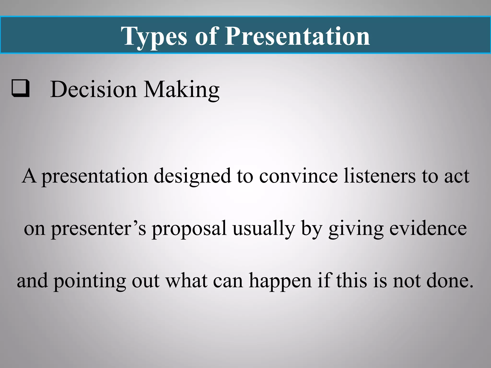 Types of Presentation
 Decision Making
A presentation designed to convince listeners to act
on presenter’s proposal usually by giving evidence
and pointing out what can happen if this is not done.
 