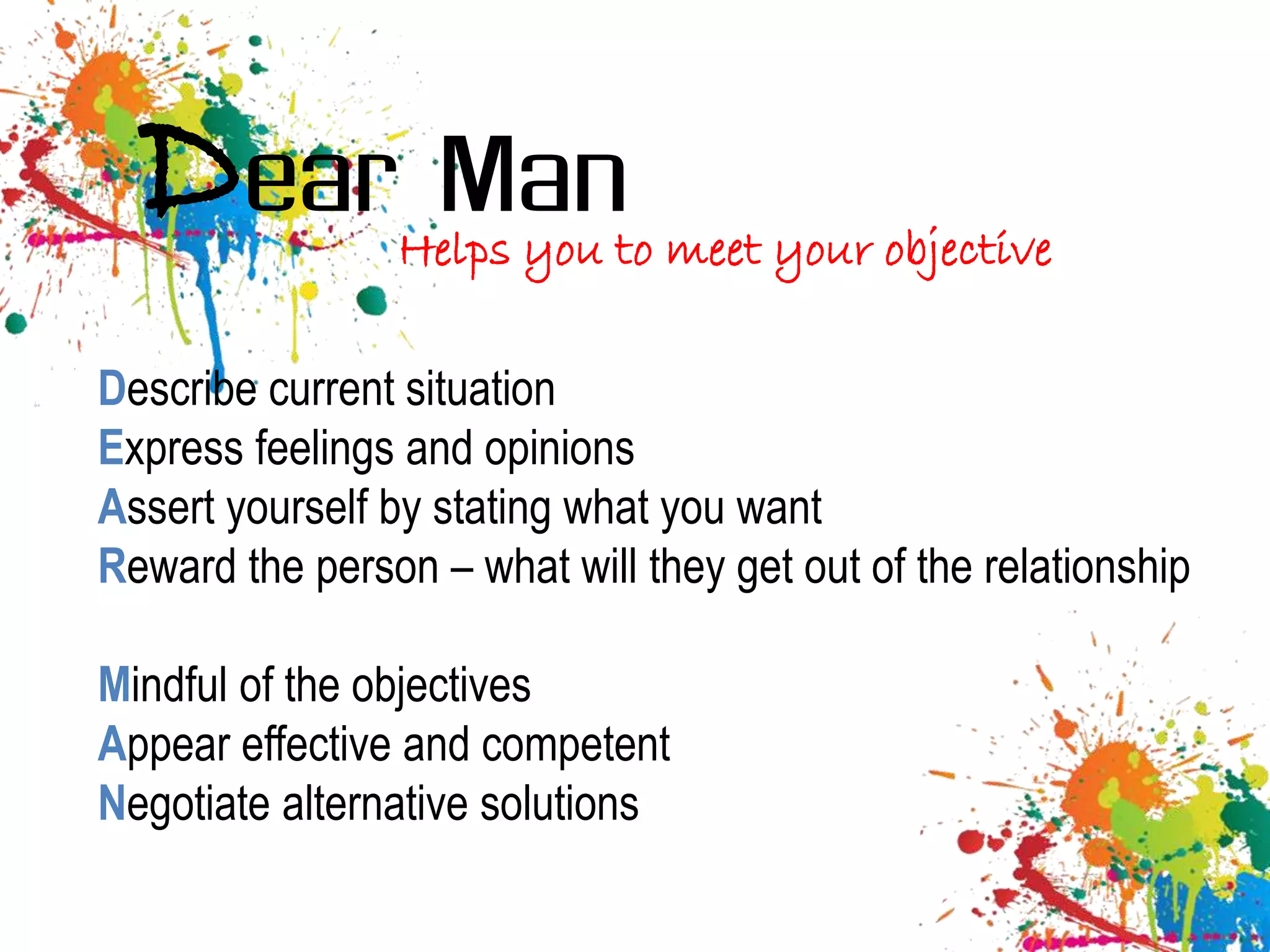Dear Man       Helps you to meet your objective

Describe current situation
Express feelings and opinions
Assert yourself by stating what you want
Reward the person – what will they get out of the relationship

Mindful of the objectives
Appear effective and competent
Negotiate alternative solutions
 