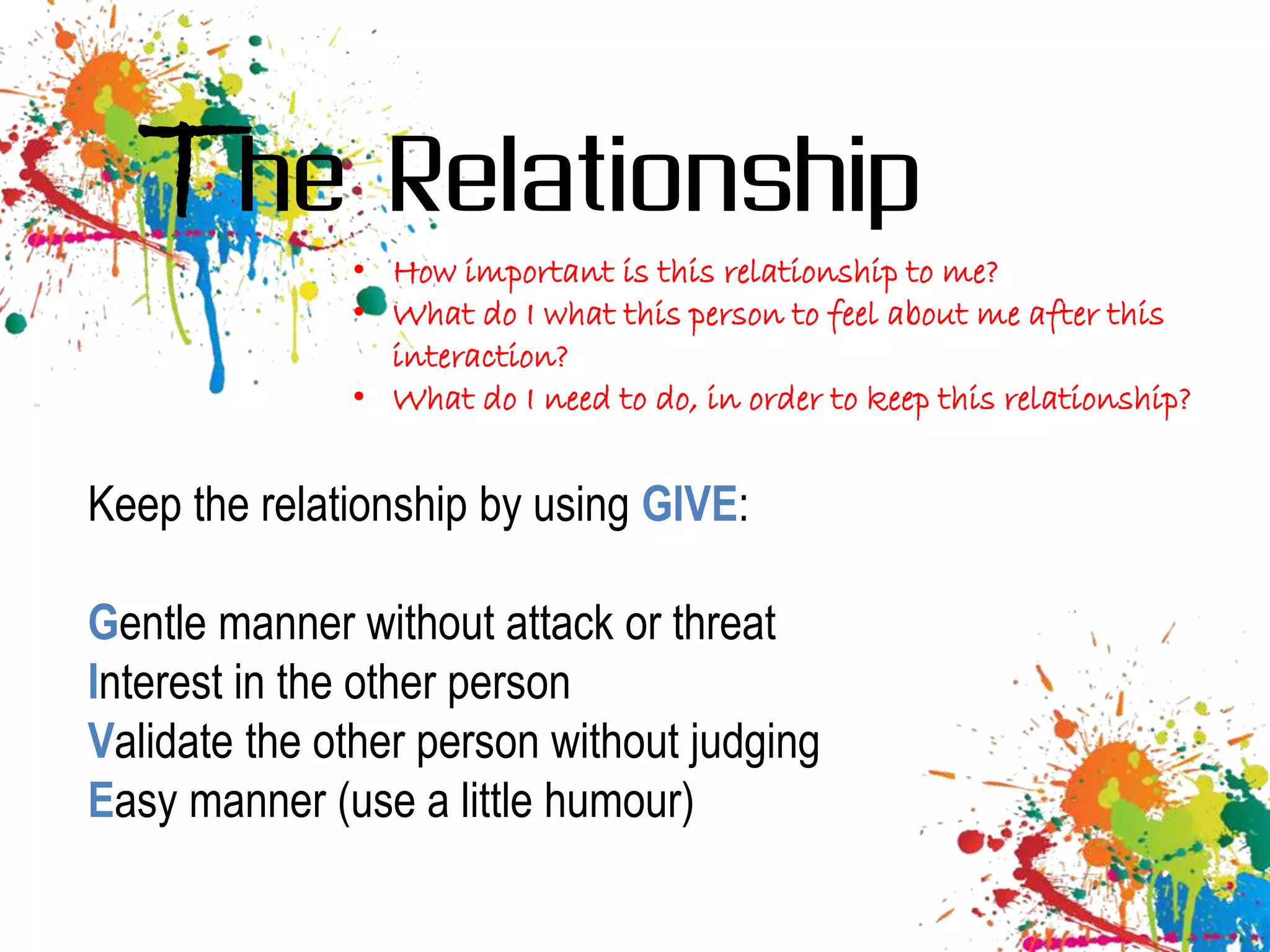 The Relationship
              • How important is this relationship to me?
              • What do I what this person to feel about me after this
                interaction?
              • What do I need to do, in order to keep this relationship?


Keep the relationship by using GIVE:

Gentle manner without attack or threat
Interest in the other person
Validate the other person without judging
Easy manner (use a little humour)
 