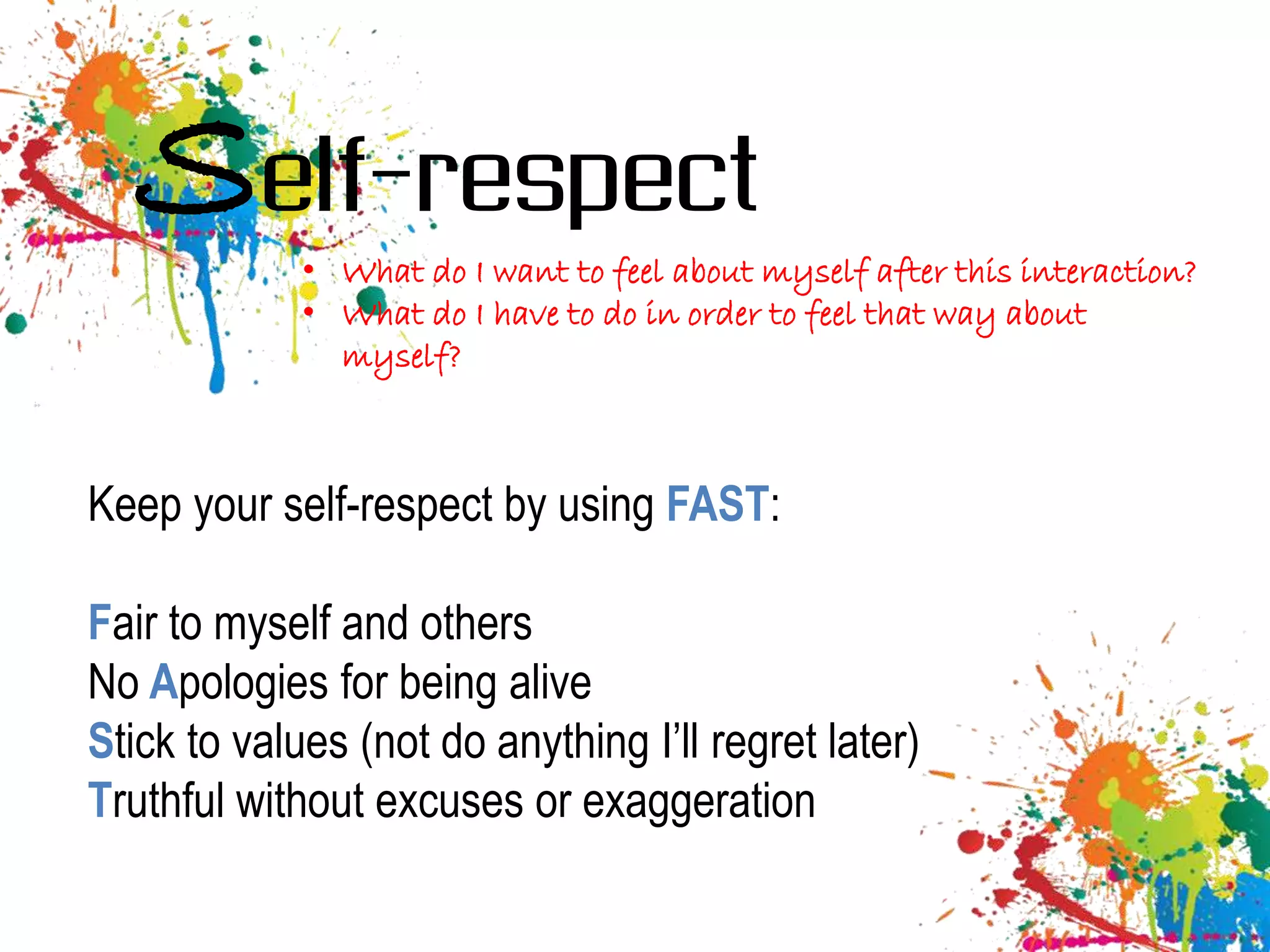 Self-respect
             • What do I want to feel about myself after this interaction?
             • What do I have to do in order to feel that way about
               myself?



Keep your self-respect by using FAST:

Fair to myself and others
No Apologies for being alive
Stick to values (not do anything I’ll regret later)
Truthful without excuses or exaggeration
 