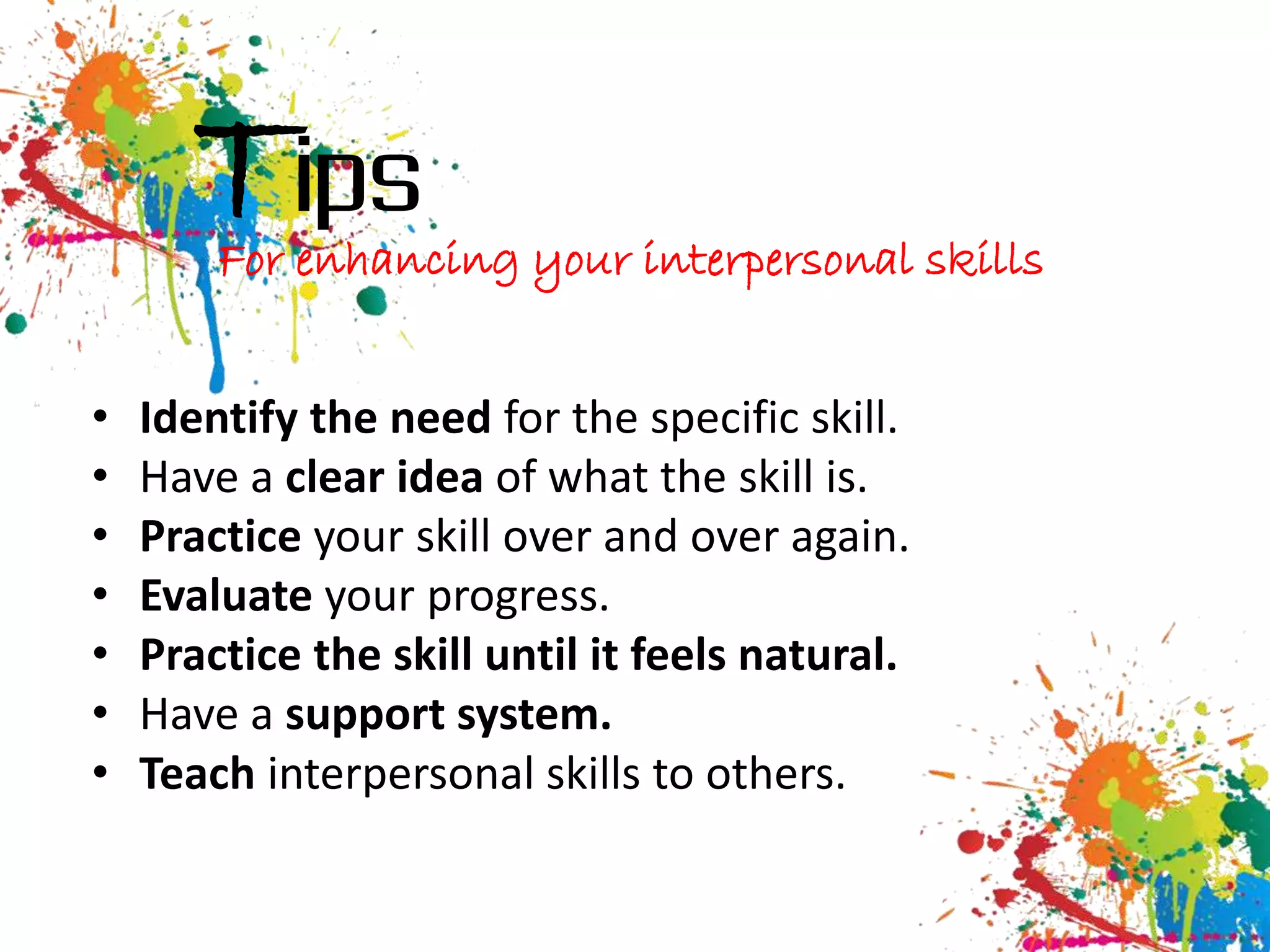 Tips
        For enhancing your interpersonal skills


•   Identify the need for the specific skill.
•   Have a clear idea of what the skill is.
•   Practice your skill over and over again.
•   Evaluate your progress.
•   Practice the skill until it feels natural.
•   Have a support system.
•   Teach interpersonal skills to others.
 
