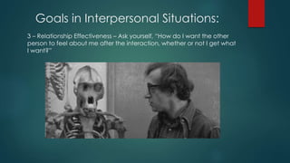 Goals in Interpersonal Situations:
3 – Relationship Effectiveness – Ask yourself, “How do I want the other
person to feel about me after the interaction, whether or not I get what
I want?”
 