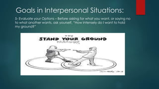 Goals in Interpersonal Situations:
5- Evaluate your Options – Before asking for what you want, or saying no
to what another wants, ask yourself, “How intensely do I want to hold
my ground?”
 