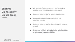 │ ©2021 VMware, Inc.
│ ©2021 VMware, Inc.
Sharing
Vulnerability
Builds Trust
● Ask for help. State something you’re actively
working on and to have them watch you
● Share something you’ve gotten feedback on
● Appreciate something you’ve observed
someone else do
● Share something you’re struggling with outside
of work
● Be careful initially when building relationships
as this could erode credibility
 