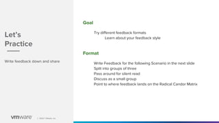 │ ©2021 VMware, Inc.
│ ©2021 VMware, Inc.
Write feedback down and share
Goal
Try different feedback formats
Learn about your feedback style
Format
Write Feedback for the following Scenario in the next slide
Split into groups of three
Pass around for silent read
Discuss as a small group
Point to where feedback lands on the Radical Candor Matrix
Let’s
Practice
 