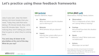 │ ©2021 VMware, Inc.
Let’s practice using these feedback frameworks
SBI (article)
Situation, Behavior, Impact
● Situation
When and where was this situation
you’re referring to?
● Behavior
What behavior did you observe?
● Impact
How did their actions affect you or
others? *Use “I” statements.
OFNA (NVC pdf)
Observations, Feelings, Needs, Actions
● Observations
This is a statements of facts. What
am I seeing? What a I hearing?
● Feelings
Ask yourself how does this situation
make me feel?
● Needs
What do I value? What needs were
not addressed?
● Actions
What steps can we take?
*Encourages internally running through this framework
before speaking to someone. It can really defuse the
situation and make a big difference. Then you can ask the
same questions to the other person.
Scenario
Joey is your pair. Joey has been
taking a lot more breaks than you
need. Today they said that were
taking a 15 minute break, they came
back 45 minutes later. You’re
noticing they aren’t telling you where
they’ve gone or when they’re coming
back.
You and Joey sit down to do
plus/deltas at the end of the day.
What do you say?
 