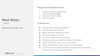 │ ©2021 VMware, Inc.
│ ©2021 VMware, Inc.
What are you going to do?
Next Steps
4 Key Areas to Feedback culture
1. Create a space to speak truths
2. Ask for Feedback (tips)
3. Own Your Own Change
4. Give Feedback
To Summarize
● Actively listen without judgement
● Be vulnerable and humble
● Make asking for feedback a habit
● Use your feedback prompt
● Do 1:1 plus deltas with a teammate
● Hold yourself accountable for acting on feedback
● Praise each other when you’re succeeding
● Share observations about behavior not personality
● Try other ways of giving feedback: Situation Behavior Impact,
Observations Feelings Needs Actions.
 