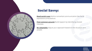 Social Savvy:
Read social cues: Notice nonverbal communication like facial
expressions and posture.
Find common ground: Build rapport by identifying shared
interests.
Be adaptable: Adjust your approach based on the situation and
people.
 