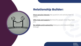 Relationship Builder:
Show genuine interest: Ask questions and actively listen to
others.
Offer help and support: Be there for people when they need
you.
Be reliable and trustworthy: Keep your promises and follow
through.
 