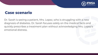 Case scenario
Dr. Sarah is seeing a patient, Mrs. Lopez, who is struggling with a new
diagnosis of diabetes. Dr. Sarah focuses solely on the medical facts and
quickly prescribes a treatment plan without acknowledging Mrs. Lopez's
emotional distress.
 