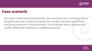 During an IFMSA General Assembly, two members, Alex and Priya, have a
disagreement over a policy proposal. The conﬂict escalates and affects
the group's decision-making process. The facilitator fails to address the
conﬂict effectively, leading to a stalled discussion.
Case scenario
 