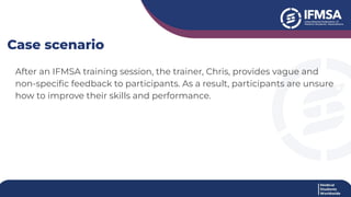 After an IFMSA training session, the trainer, Chris, provides vague and
non-speciﬁc feedback to participants. As a result, participants are unsure
how to improve their skills and performance.
Case scenario
 