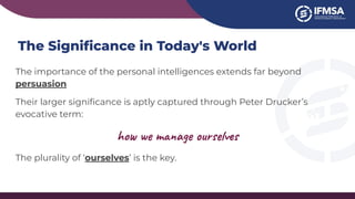 The Signiﬁcance in Today's World
The importance of the personal intelligences extends far beyond
persuasion
Their larger signiﬁcance is aptly captured through Peter Drucker’s
evocative term:
how we manage ourselves
The plurality of ‘ourselves’ is the key.
 