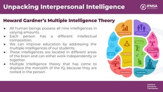 Unpacking Interpersonal Intelligence
Howard Gardner’s Multiple Intelligence Theory
Howard
● All human beings possess all nine intelligences in
varying amounts.
● Each person has a different intellectual
composition.
● We can improve education by addressing the
multiple intelligences of our students.
● These intelligences are located in different areas
of the brain and can either work independently or
together.
● Multiple Intelligence theory that has come to
displace the monolith of the IQ, because they are
rooted in the person.
 