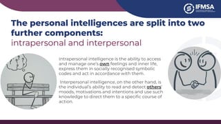The personal intelligences are split into two
further components:
intrapersonal and interpersonal
Intrapersonal intelligence is the ability to access
and manage one’s own feelings and inner life,
express them in socially recognised symbolic
codes and act in accordance with them.
Interpersonal intelligence, on the other hand, is
the individual’s ability to read and detect others’
moods, motivations and intentions and use such
knowledge to direct them to a speciﬁc course of
action.
 