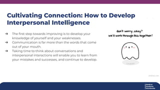 Cultivating Connection: How to Develop
Interpersonal Intelligence
➔ The ﬁrst step towards improving is to develop your
knowledge of yourself and your weaknesses.
➔ Communication is far more than the words that come
out of your mouth.
➔ Taking time to think about conversations and
interpersonal interactions will enable you to learn from
your mistakes and successes, and continue to develop.
 