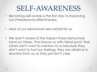 SELF-AWARENESS
• Becoming self-aware is the first step to improving
our interpersonal effectiveness.
• Most of our behaviours are natural for us.
• We aren't aware of the impact these behaviours
have on others. That leaves us with "blind spots" that
others don't want to mention to us because they
don't want to hurt our feelings, they are afraid of a
reaction from us, or they just don't care.

 