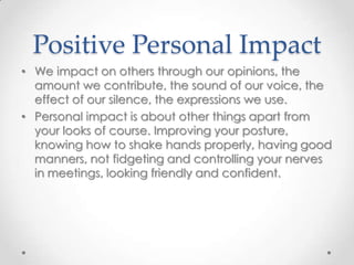 Positive Personal Impact
• We impact on others through our opinions, the
amount we contribute, the sound of our voice, the
effect of our silence, the expressions we use.
• Personal impact is about other things apart from
your looks of course. Improving your posture,
knowing how to shake hands properly, having good
manners, not fidgeting and controlling your nerves
in meetings, looking friendly and confident.

 