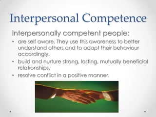 Interpersonal Competence
Interpersonally competent people:
• are self aware. They use this awareness to better
understand others and to adapt their behaviour
accordingly.
• build and nurture strong, lasting, mutually beneficial
relationships.
• resolve conflict in a positive manner.

 