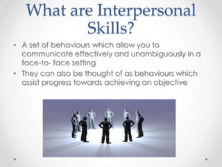 What are Interpersonal
Skills?
• A set of behaviours which allow you to
communicate effectively and unambiguously in a
face-to- face setting
• They can also be thought of as behaviours which
assist progress towards achieving an objective

 