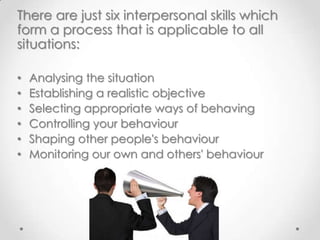 There are just six interpersonal skills which
form a process that is applicable to all
situations:
•
•
•
•
•
•

Analysing the situation
Establishing a realistic objective
Selecting appropriate ways of behaving
Controlling your behaviour
Shaping other people's behaviour
Monitoring our own and others' behaviour

 