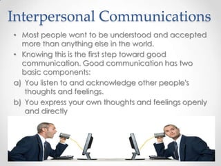 Interpersonal Communications
• Most people want to be understood and accepted
more than anything else in the world.
• Knowing this is the first step toward good
communication. Good communication has two
basic components:
a) You listen to and acknowledge other people's
thoughts and feelings.
b) You express your own thoughts and feelings openly
and directly

 