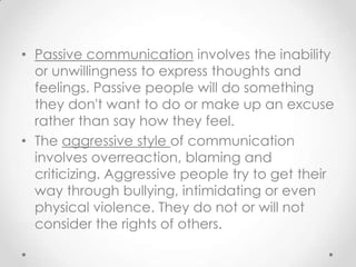 • Passive communication involves the inability
or unwillingness to express thoughts and
feelings. Passive people will do something
they don't want to do or make up an excuse
rather than say how they feel.
• The aggressive style of communication
involves overreaction, blaming and
criticizing. Aggressive people try to get their
way through bullying, intimidating or even
physical violence. They do not or will not
consider the rights of others.

 