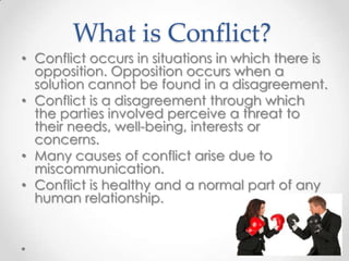 What is Conflict?
• Conflict occurs in situations in which there is
opposition. Opposition occurs when a
solution cannot be found in a disagreement.
• Conflict is a disagreement through which
the parties involved perceive a threat to
their needs, well-being, interests or
concerns.
• Many causes of conflict arise due to
miscommunication.
• Conflict is healthy and a normal part of any
human relationship.

 
