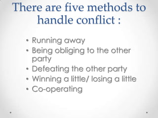 There are five methods to
handle conflict :
• Running away
• Being obliging to the other
party
• Defeating the other party
• Winning a little/ losing a little
• Co-operating

 