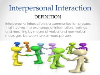 Interpersonal Interaction
DEFINITION
Interpersonal interaction is a communication process
that involves the exchange of information, feelings
and meaning by means of verbal and non-verbal
messages, between two or more persons.

 