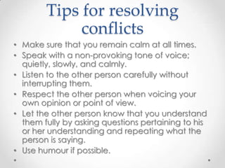 Tips for resolving
conflicts
• Make sure that you remain calm at all times.
• Speak with a non-provoking tone of voice;
quietly, slowly, and calmly.
• Listen to the other person carefully without
interrupting them.
• Respect the other person when voicing your
own opinion or point of view.
• Let the other person know that you understand
them fully by asking questions pertaining to his
or her understanding and repeating what the
person is saying.
• Use humour if possible.

 