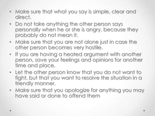 • Make sure that what you say is simple, clear and
direct.
• Do not take anything the other person says
personally when he or she is angry, because they
probably do not mean it.
• Make sure that you are not alone just in case the
other person becomes very hostile.
• If you are having a heated argument with another
person, save your feelings and opinions for another
time and place.
• Let the other person know that you do not want to
fight, but that you want to resolve the situation in a
friendly manner.
• Make sure that you apologize for anything you may
have said or done to offend them

 