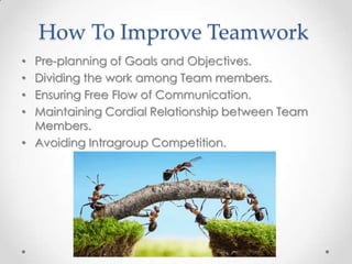 How To Improve Teamwork
Pre-planning of Goals and Objectives.
Dividing the work among Team members.
Ensuring Free Flow of Communication.
Maintaining Cordial Relationship between Team
Members.
• Avoiding Intragroup Competition.
•
•
•
•

 