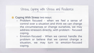 Stress, Coping with Stress and Resilience
10
▧ Coping With Stress two ways:
○ Problem focused - when we feel a sense of
control over a situation and think we can change
the circumstances or change ourselves, we may
address stressors directly, with problem - focused
coping.
○ Emotion-focused - When we cannot handle the
problem or believe that we cannot change a
situation, we may turn to emotion-focused
coping.
 