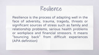 Resilience
Resilience is the process of adapting well in the
face of adversity, trauma, tragedy, threats or
significant sources of stress such as family and
relationship problems, serious health problems
or workplace and financial stressors. It means
"bouncing back" from difficult experiences
(APA definition)
11
 
