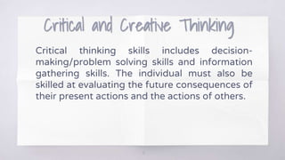 Critical and Creative Thinking
Critical thinking skills includes decision-
making/problem solving skills and information
gathering skills. The individual must also be
skilled at evaluating the future consequences of
their present actions and the actions of others.
12
 