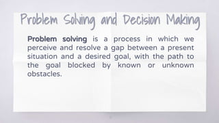 Problem Solving and Decision Making
Problem solving is a process in which we
perceive and resolve a gap between a present
situation and a desired goal, with the path to
the goal blocked by known or unknown
obstacles.
13
 
