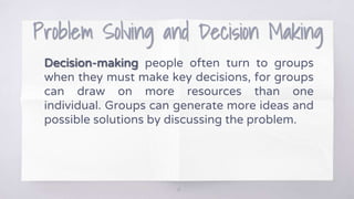 Problem Solving and Decision Making
Decision-making people often turn to groups
when they must make key decisions, for groups
can draw on more resources than one
individual. Groups can generate more ideas and
possible solutions by discussing the problem.
14
 
