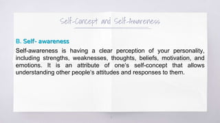 Self-Concept and Self-Awareness
B. Self- awareness
Self-awareness is having a clear perception of your personality,
including strengths, weaknesses, thoughts, beliefs, motivation, and
emotions. It is an attribute of one‘s self-concept that allows
understanding other people‘s attitudes and responses to them.
3
 
