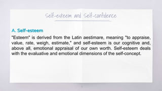 Self-esteem and Self-confidence
A. Self-esteem
"Esteem" is derived from the Latin aestimare, meaning "to appraise,
value, rate, weigh, estimate," and self-esteem is our cognitive and,
above all, emotional appraisal of our own worth. Self-esteem deals
with the evaluative and emotional dimensions of the self-concept.
4
 