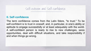 Self-esteem and Self-confidence
B. Self-confidence
The term confidence comes from the Latin fidere, "to trust." To be
self-confident is to trust in oneself, and, in particular, in one‘s ability or
aptitude to engage successfully or at least adequately with the world.
A self-confident person is ready to rise to new challenges, seize
opportunities, deal with difficult situations, and take responsibility if
and when things go wrong.
5
 