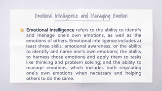 Emotional Intelligence and Managing Emotion
8
▧ Emotional intelligence refers to the ability to identify
and manage one‘s own emotions, as well as the
emotions of others. Emotional intelligence includes at
least three skills: emotional awareness, or the ability
to identify and name one‘s own emotions; the ability
to harness those emotions and apply them to tasks
like thinking and problem solving; and the ability to
manage emotions, which includes both regulating
one‘s own emotions when necessary and helping
others to do the same.
 