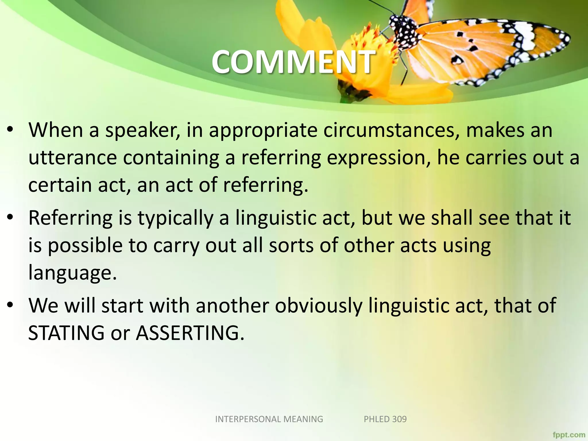COMMENT
• When a speaker, in appropriate circumstances, makes an
utterance containing a referring expression, he carries out a
certain act, an act of referring.
• Referring is typically a linguistic act, but we shall see that it
is possible to carry out all sorts of other acts using
language.
• We will start with another obviously linguistic act, that of
STATING or ASSERTING.
INTERPERSONAL MEANING PHLED 309
 