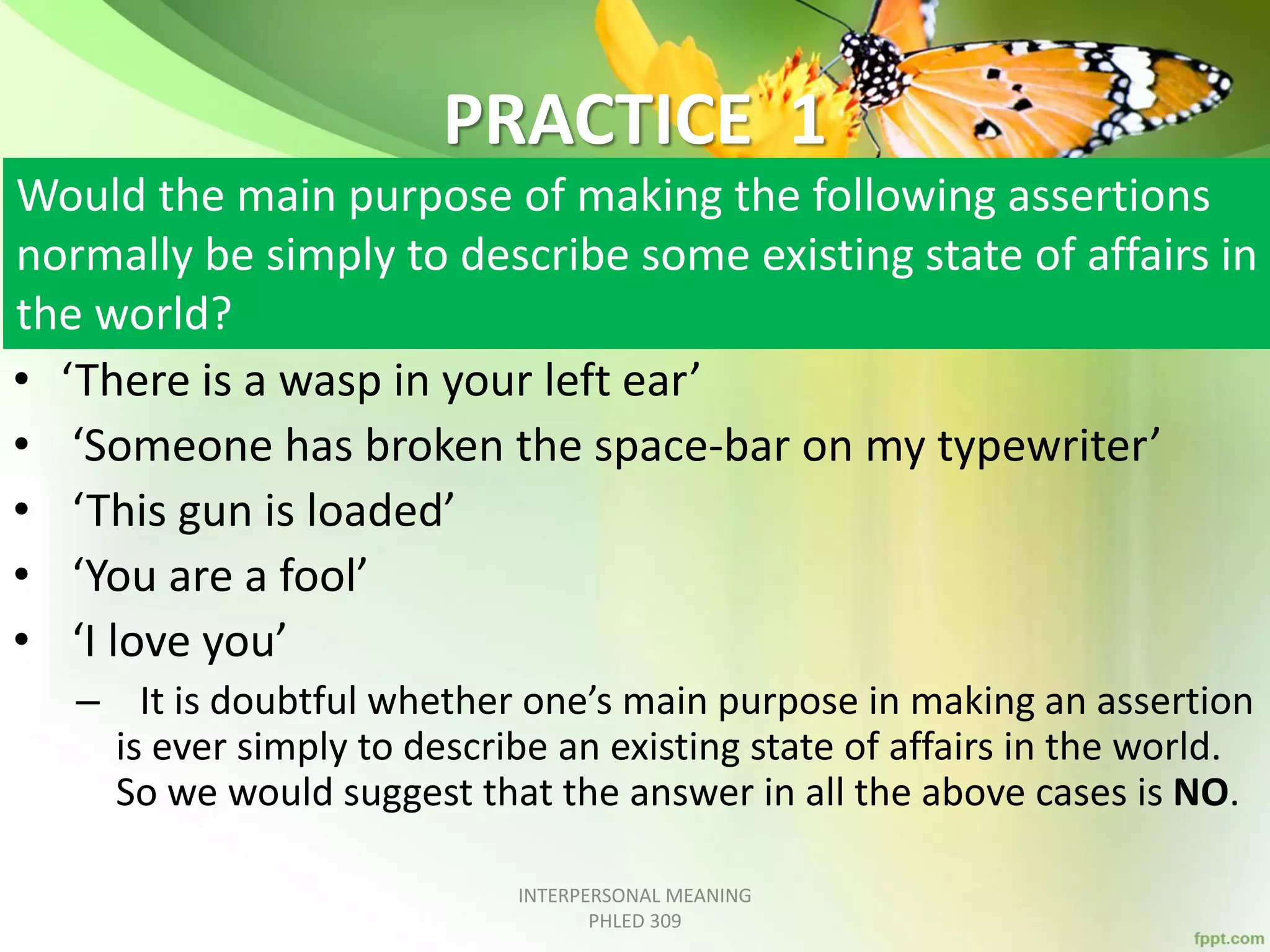 PRACTICE 1
Would the main purpose of making the following assertions
normally be simply to describe some existing state of affairs in
the world?
• ‘There is a wasp in your left ear’
• ‘Someone has broken the space-bar on my typewriter’
• ‘This gun is loaded’
• ‘You are a fool’
• ‘I love you’
– It is doubtful whether one’s main purpose in making an assertion
is ever simply to describe an existing state of affairs in the world.
So we would suggest that the answer in all the above cases is NO.
INTERPERSONAL MEANING
PHLED 309
 
