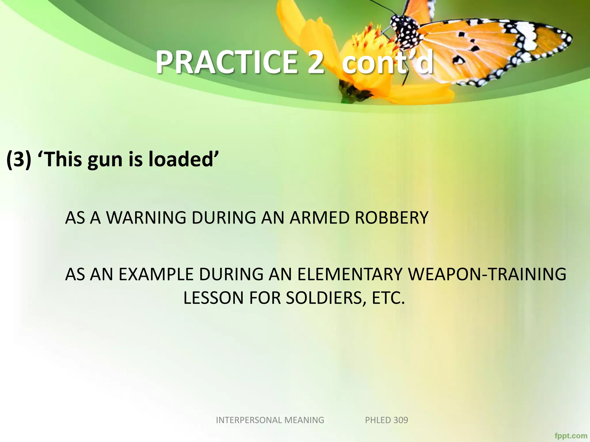 PRACTICE 2 cont’d
(3) ‘This gun is loaded’
AS A WARNING DURING AN ARMED ROBBERY
AS AN EXAMPLE DURING AN ELEMENTARY WEAPON-TRAINING
LESSON FOR SOLDIERS, ETC.
INTERPERSONAL MEANING PHLED 309
 