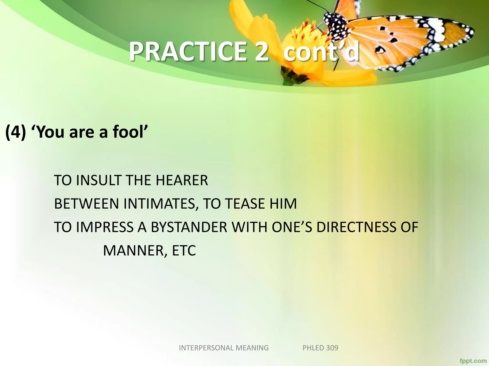 PRACTICE 2 cont’d
(4) ‘You are a fool’
TO INSULT THE HEARER
BETWEEN INTIMATES, TO TEASE HIM
TO IMPRESS A BYSTANDER WITH ONE’S DIRECTNESS OF
MANNER, ETC
INTERPERSONAL MEANING PHLED 309
 