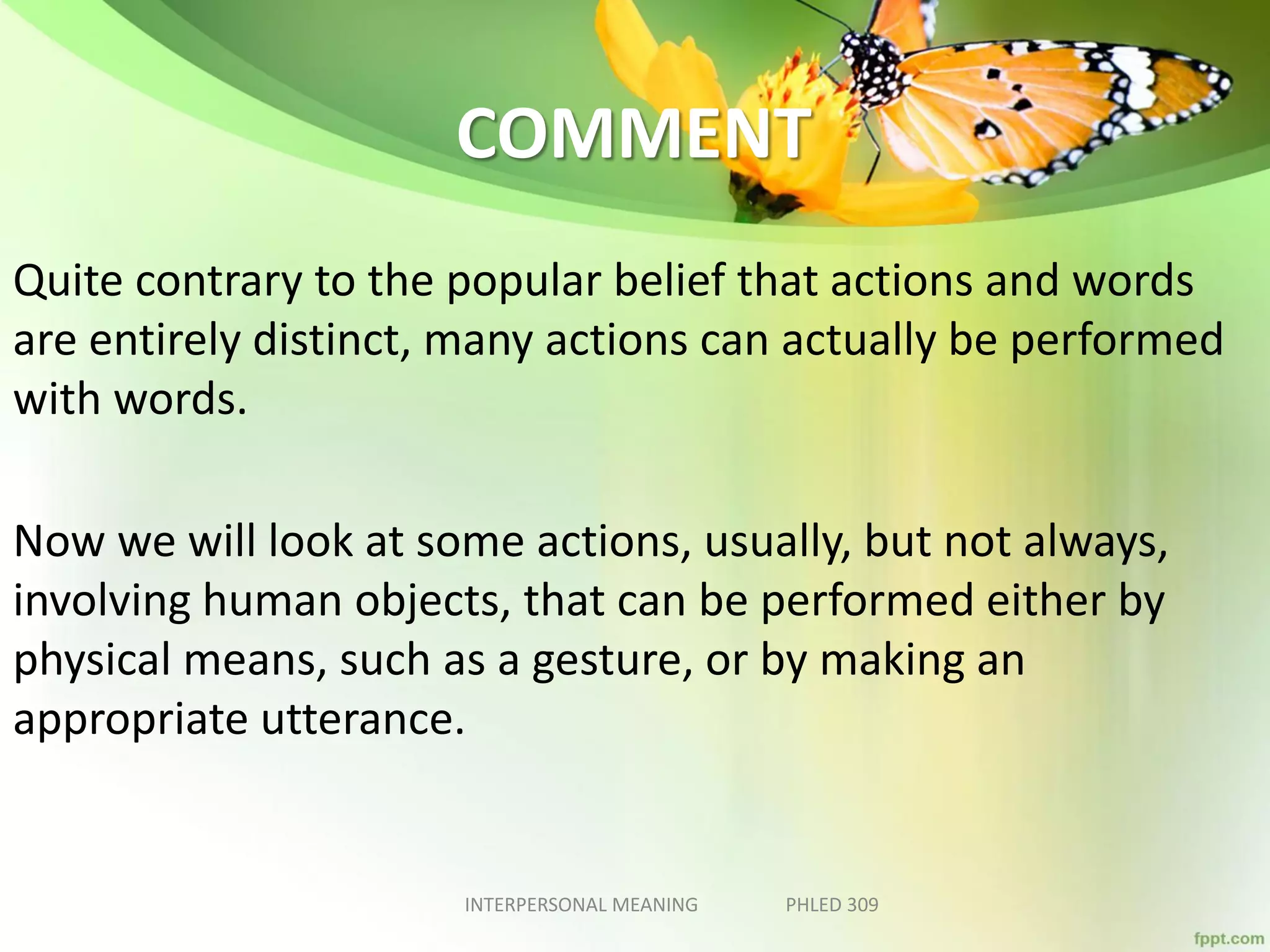 COMMENT
Quite contrary to the popular belief that actions and words
are entirely distinct, many actions can actually be performed
with words.
Now we will look at some actions, usually, but not always,
involving human objects, that can be performed either by
physical means, such as a gesture, or by making an
appropriate utterance.
INTERPERSONAL MEANING PHLED 309
 